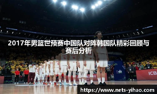 2017年男篮世预赛中国队对阵韩国队精彩回顾与赛后分析